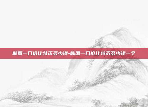 韩国一口价比特币多少钱-韩国一口价比特币多少钱一个