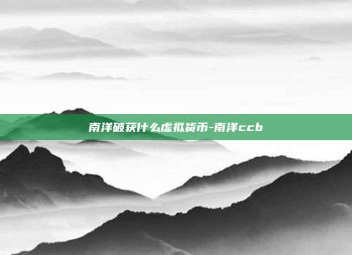 南洋破获什么虚拟货币-南洋ccb