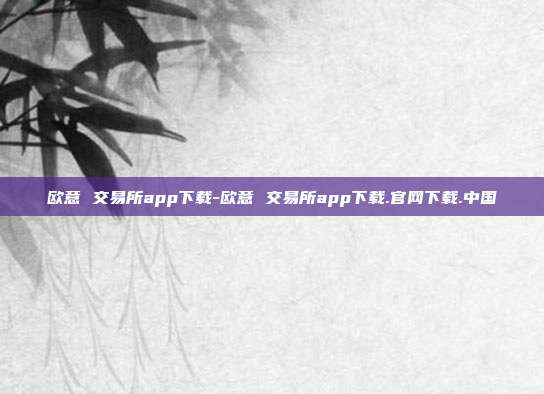 欧意 交易所app下载-欧意 交易所app下载.官网下载.中国