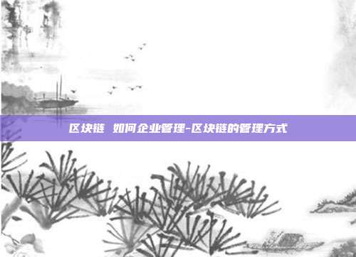 区块链 如何企业管理-区块链的管理方式