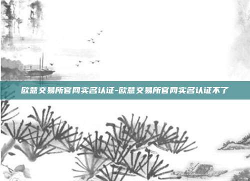 欧意交易所官网实名认证-欧意交易所官网实名认证不了