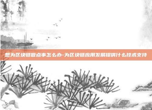 想为区块链做点事怎么办-为区块链应用发展提供什么技术支持