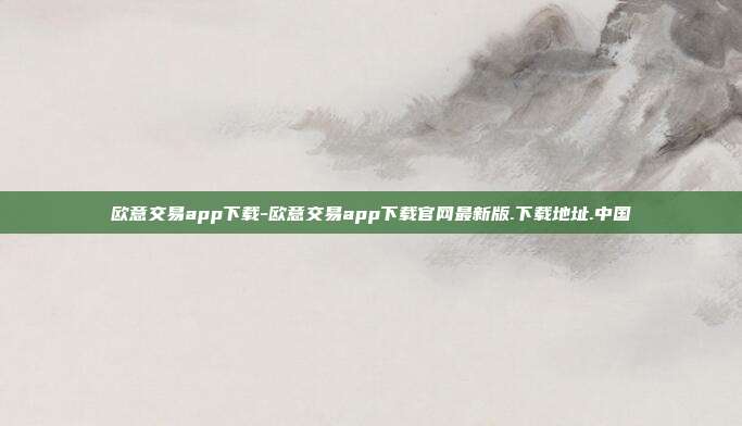 欧意交易app下载-欧意交易app下载官网最新版.下载地址.中国