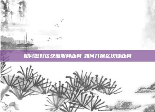 如何做好区块链服务业务-如何开展区块链业务