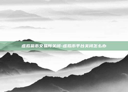 虚拟货币交易所关闭-虚拟币平台关闭怎么办