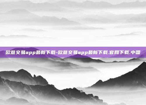 欧意交易app最新下载-欧意交易app最新下载.官网下载.中国