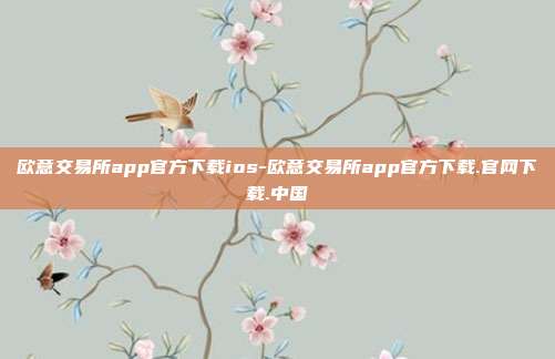 欧意交易所app官方下载ios-欧意交易所app官方下载.官网下载.中国