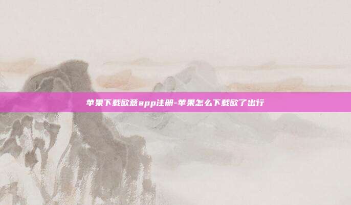 苹果下载欧意app注册-苹果怎么下载欧了出行