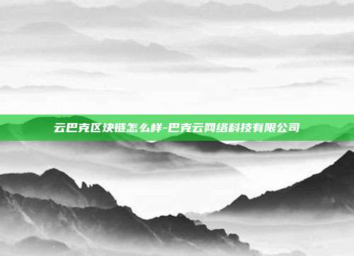 云巴克区块链怎么样-巴克云网络科技有限公司