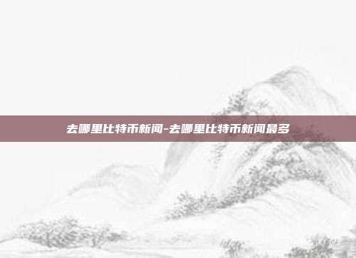 去哪里比特币新闻-去哪里比特币新闻最多