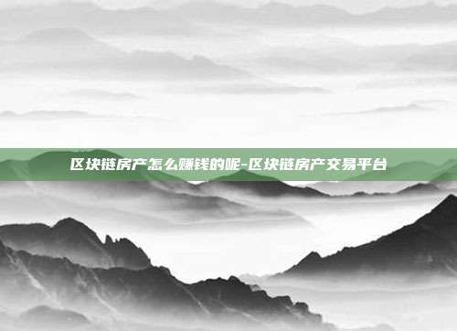 区块链房产怎么赚钱的呢-区块链房产交易平台