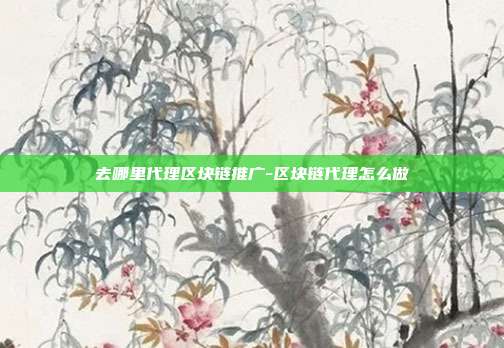 去哪里代理区块链推广-区块链代理怎么做