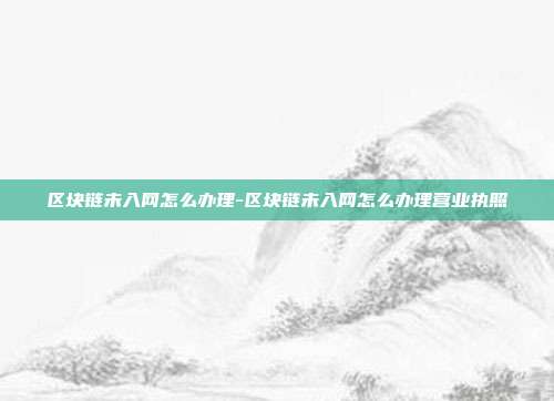 区块链未入网怎么办理-区块链未入网怎么办理营业执照