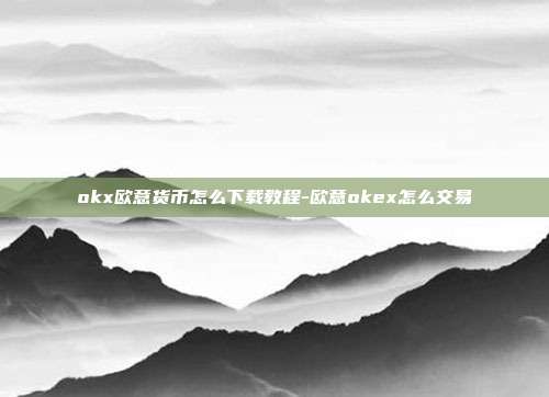 okx欧意货币怎么下载教程-欧意okex怎么交易