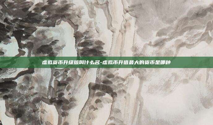 虚拟货币升级版叫什么名-虚拟币升值最大的货币是哪种