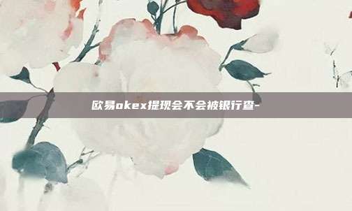 欧易okex提现会不会被银行查-