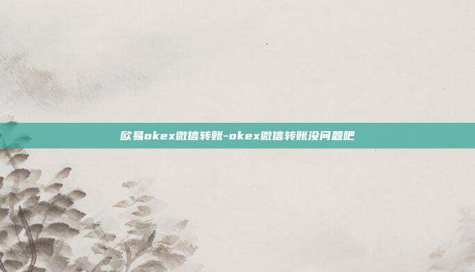 欧易okex微信转账-okex微信转账没问题吧