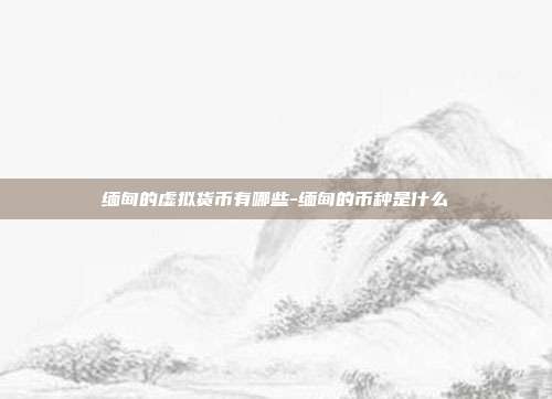 缅甸的虚拟货币有哪些-缅甸的币种是什么