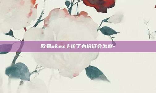 欧易okex上传了身份证会怎样-